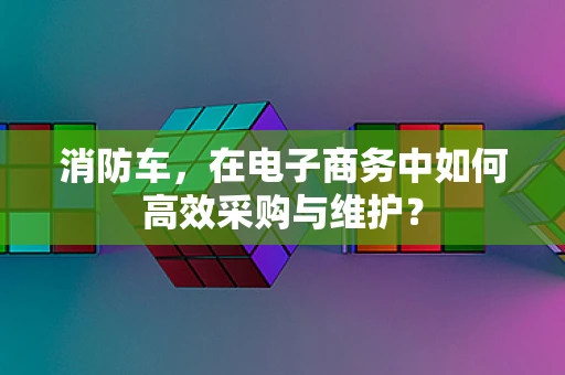 消防车，在电子商务中如何高效采购与维护？