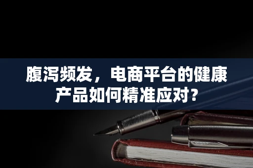腹泻频发，电商平台的健康产品如何精准应对？