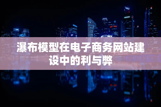 瀑布模型在电子商务网站建设中的利与弊