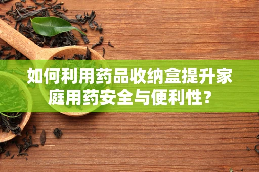 如何利用药品收纳盒提升家庭用药安全与便利性？