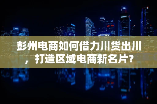 彭州电商如何借力川货出川，打造区域电商新名片？