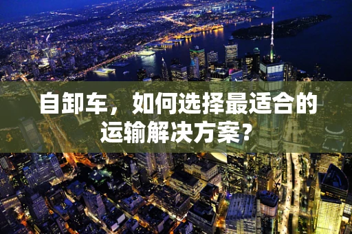 自卸车，如何选择最适合的运输解决方案？