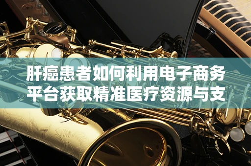 肝癌患者如何利用电子商务平台获取精准医疗资源与支持？