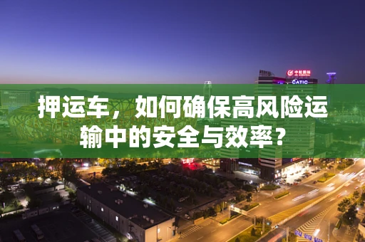 押运车，如何确保高风险运输中的安全与效率？