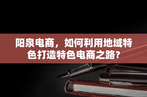 阳泉电商，如何利用地域特色打造特色电商之路？
