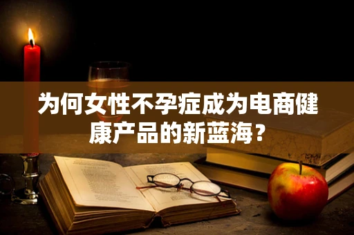 为何女性不孕症成为电商健康产品的新蓝海？