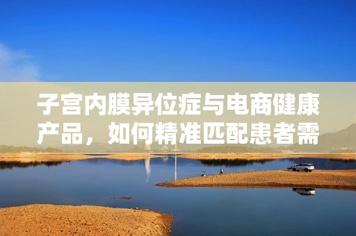 子宫内膜异位症与电商健康产品，如何精准匹配患者需求？