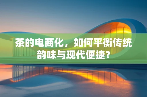 茶的电商化，如何平衡传统韵味与现代便捷？