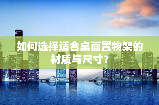 如何选择适合桌面置物架的材质与尺寸？
