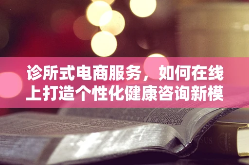 诊所式电商服务，如何在线上打造个性化健康咨询新模式？