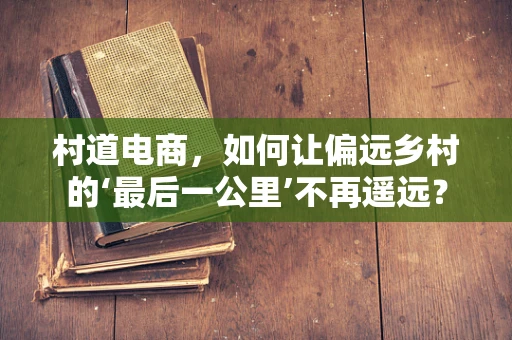 村道电商，如何让偏远乡村的‘最后一公里’不再遥远？