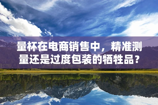 量杯在电商销售中，精准测量还是过度包装的牺牲品？