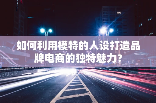 如何利用模特的人设打造品牌电商的独特魅力？