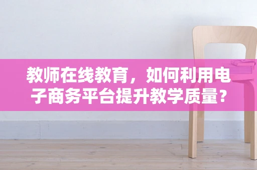 教师在线教育，如何利用电子商务平台提升教学质量？