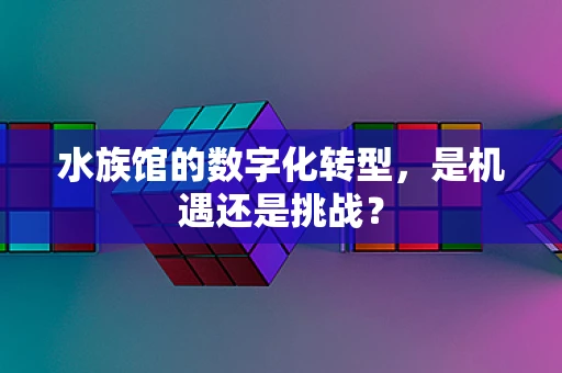水族馆的数字化转型，是机遇还是挑战？
