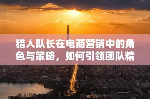 猎人队长在电商营销中的角色与策略，如何引领团队精准狩猎？