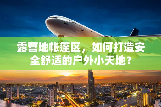 露营地帐篷区，如何打造安全舒适的户外小天地？