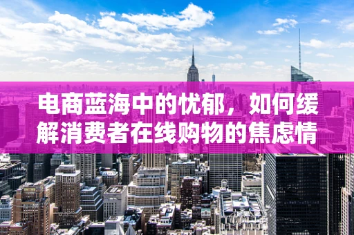 电商蓝海中的忧郁，如何缓解消费者在线购物的焦虑情绪？