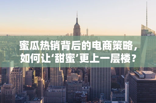 蜜瓜热销背后的电商策略，如何让‘甜蜜’更上一层楼？