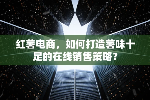 红薯电商，如何打造薯味十足的在线销售策略？
