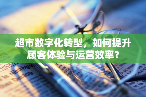 超市数字化转型，如何提升顾客体验与运营效率？