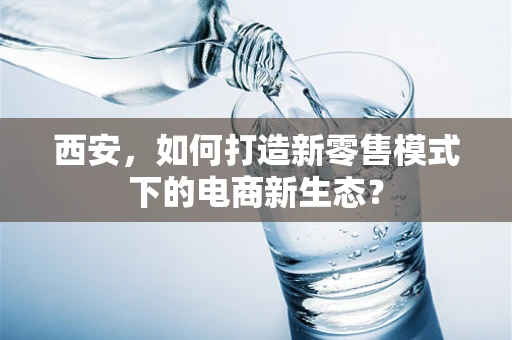 西安，如何打造新零售模式下的电商新生态？