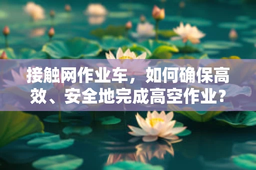接触网作业车，如何确保高效、安全地完成高空作业？