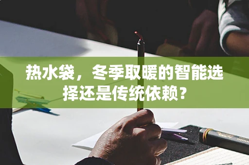 热水袋，冬季取暖的智能选择还是传统依赖？