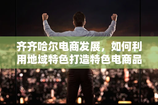 齐齐哈尔电商发展，如何利用地域特色打造特色电商品牌？