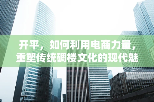 开平，如何利用电商力量，重塑传统碉楼文化的现代魅力？