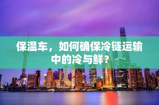 保温车，如何确保冷链运输中的冷与鲜？