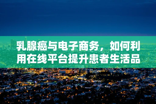 乳腺癌与电子商务，如何利用在线平台提升患者生活品质？