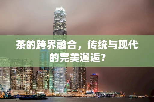 茶的跨界融合，传统与现代的完美邂逅？