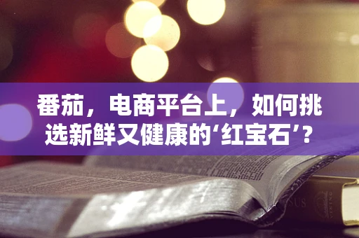 番茄，电商平台上，如何挑选新鲜又健康的‘红宝石’？