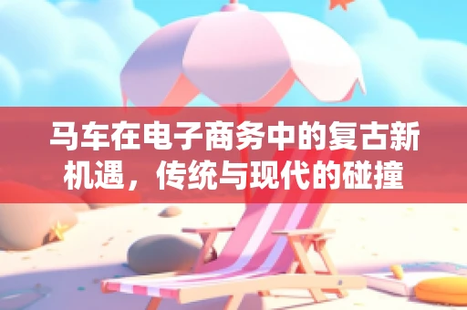 马车在电子商务中的复古新机遇，传统与现代的碰撞