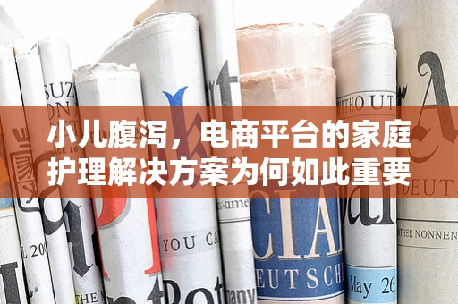 小儿腹泻，电商平台的家庭护理解决方案为何如此重要？