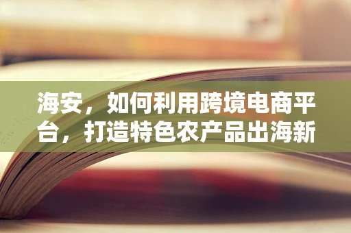 海安，如何利用跨境电商平台，打造特色农产品出海新通道？