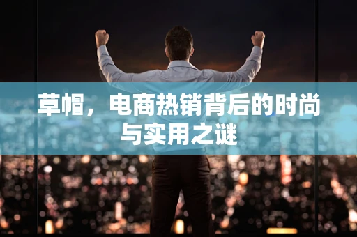 草帽，电商热销背后的时尚与实用之谜