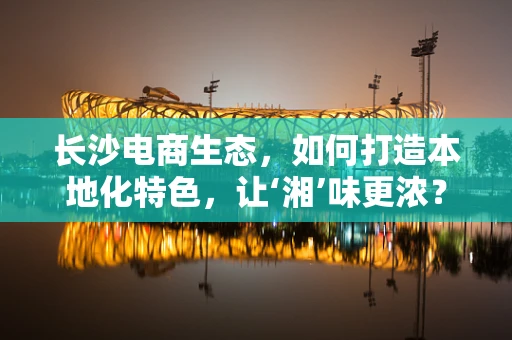 长沙电商生态，如何打造本地化特色，让‘湘’味更浓？