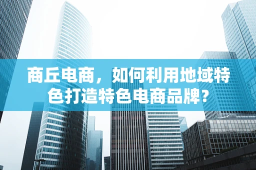 商丘电商，如何利用地域特色打造特色电商品牌？