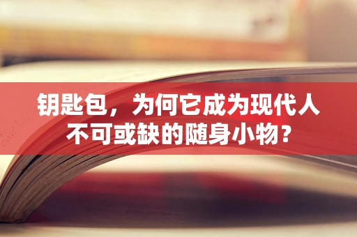 钥匙包，为何它成为现代人不可或缺的随身小物？