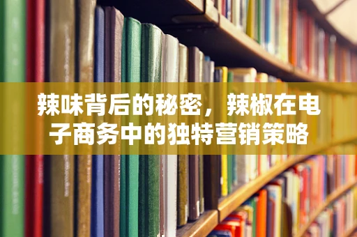 辣味背后的秘密，辣椒在电子商务中的独特营销策略