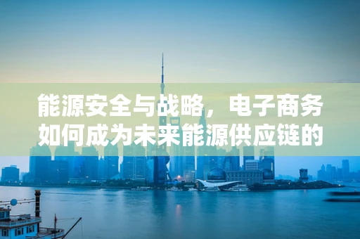 能源安全与战略，电子商务如何成为未来能源供应链的守护者？