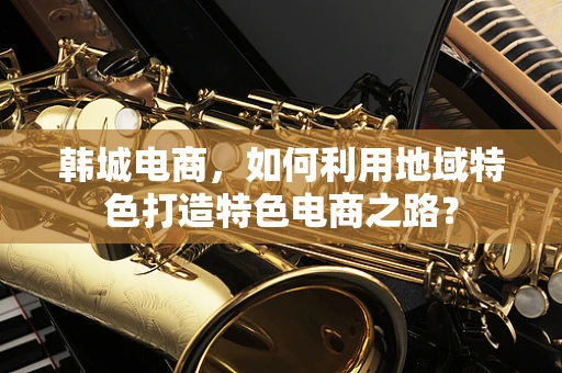 韩城电商，如何利用地域特色打造特色电商之路？