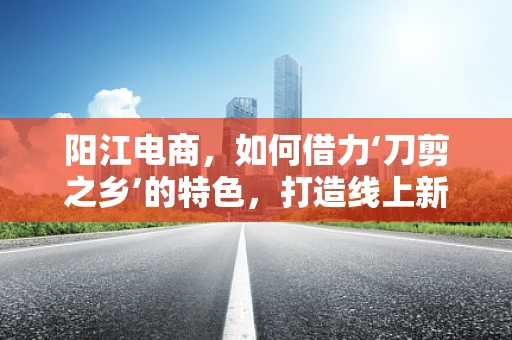 阳江电商，如何借力‘刀剪之乡’的特色，打造线上新辉煌？