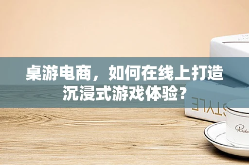 桌游电商，如何在线上打造沉浸式游戏体验？