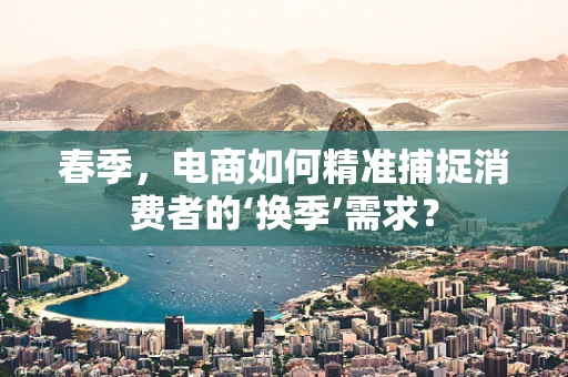 春季，电商如何精准捕捉消费者的‘换季’需求？