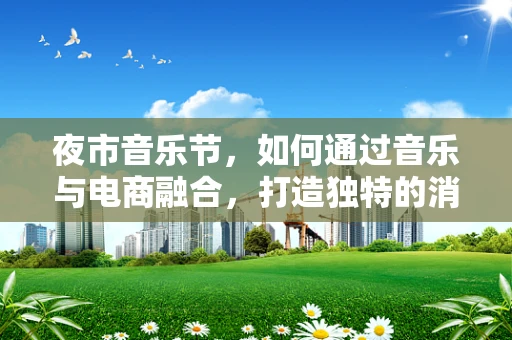夜市音乐节，如何通过音乐与电商融合，打造独特的消费体验？