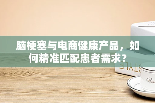 脑梗塞与电商健康产品，如何精准匹配患者需求？