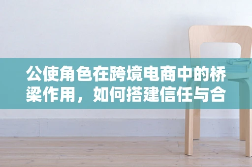 公使角色在跨境电商中的桥梁作用，如何搭建信任与合作的桥梁？